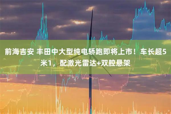 前海吉安 丰田中大型纯电轿跑即将上市！车长超5米1，配激光雷达+双腔悬架