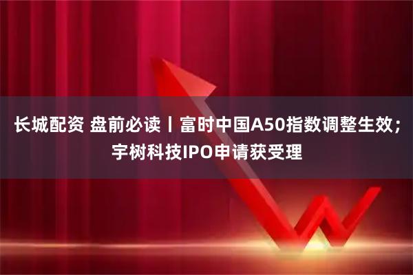 长城配资 盘前必读丨富时中国A50指数调整生效；宇树科技IPO申请获受理