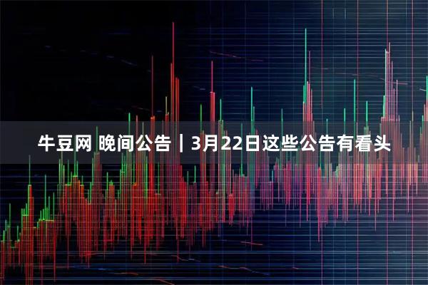 牛豆网 晚间公告|3月22日这些公告有看头