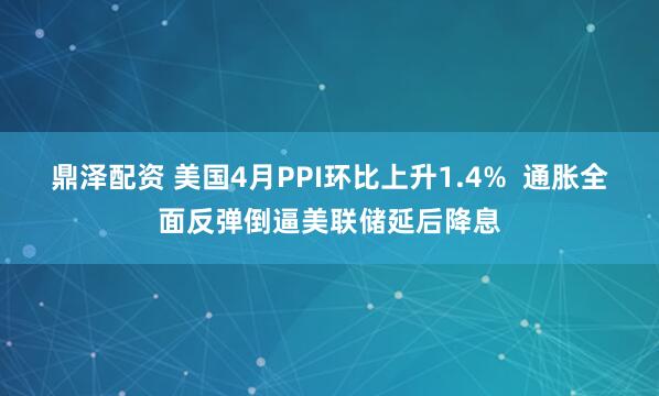鼎泽配资 美国4月PPI环比上升1.4%  通胀全面反弹倒逼美联储延后降息