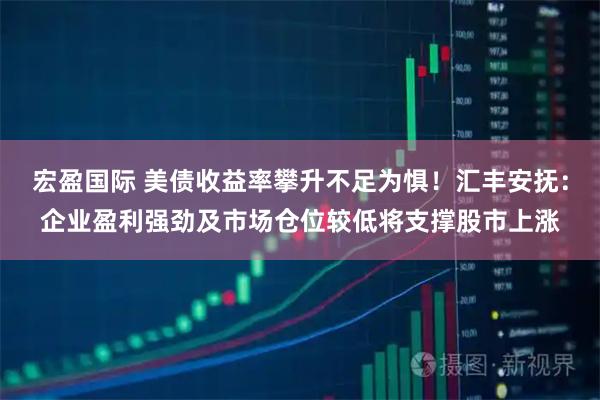 宏盈国际 美债收益率攀升不足为惧！汇丰安抚：企业盈利强劲及市场仓位较低将支撑股市上涨