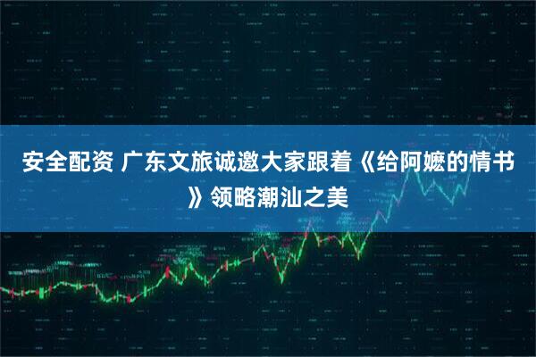 安全配资 广东文旅诚邀大家跟着《给阿嬷的情书》领略潮汕之美