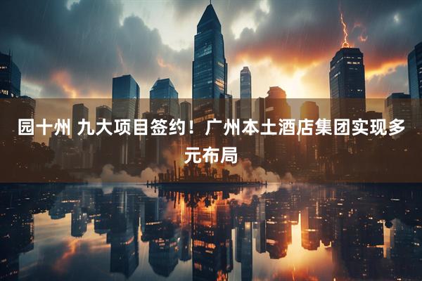 园十州 九大项目签约！广州本土酒店集团实现多元布局