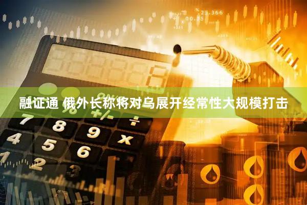 融证通 俄外长称将对乌展开经常性大规模打击