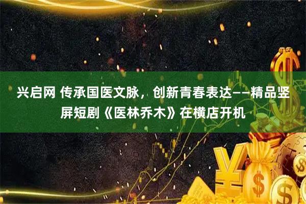 兴启网 传承国医文脉，创新青春表达——精品竖屏短剧《医林乔木》在横店开机