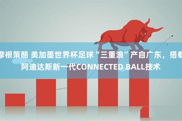 摩根策酪 美加墨世界杯足球“三重浪”产自广东，搭载阿迪达斯新一代CONNECTED BALL技术
