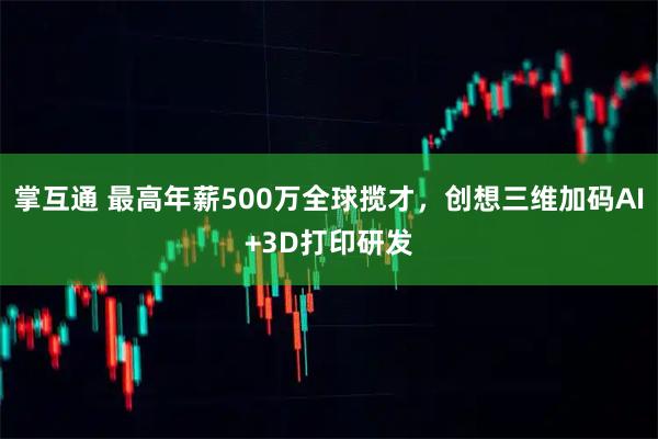 掌互通 最高年薪500万全球揽才,创想三维加码AI+3D打印研发