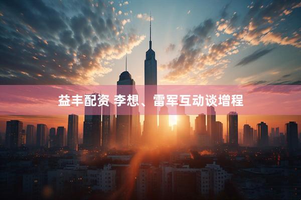 益丰配资 李想、雷军互动谈增程